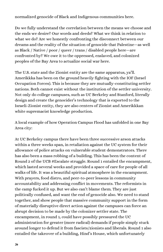 normalized genocide of Black and Indigenous communities here. Do we fully understand the correlation between the means we choose and the ends we desire? Our words and deeds? What we think in relation to ‘what we do? Are we honestly confronting the disconnect between our dreams and the reality of the situation of genocide that Palestine—as well as Black / Native / poor / queer / trans / disabled people here—are confronted by? We owe it to the oppressed, enslaved, and colonized peoples of the Bay Area to actualize social war here. ‘The U.S. state and the Zionist entity are the same apparatus, ya’ll Amerikkka has been on the ground heavily fighting with the IOF (Israel ‘Occupation Forces). This is because they are mutually-constituting settler nations. Both cannot exist without the institution of the settler university. Not only do college campuses, such as UC Berkeley and Stanford, literally design and create the genocider’s technology that is exported to the Isracli-Zionist entity, they are also centers of Zionist and Amerikkkan white supremacist knowledge production. Alocal example of how Operation Campus Flood has unfolded in one Bay Area city: ALUC Berkeley campus there have been three successive arson attacks ‘within a three weeks span, i retaliation against the UC system for their allowance of police attacks on vulnerable student demonstrators, There has also been a mass robbing of a building. This has been the content of Round 2 of the UCB #Escalate struggle. Round 1 entailed the encampment, ‘which lasted several weeks and provided a space of care for people of all ‘walks of lfe. It was a beautiful spiritual atmosphere in the encampment. ‘With prayers, food distro, and peer-to-peer lessons in community accountability and addressing conflict in movements. The reformists in the camp fucked it up. But we also can’t blame them. They are just politically confused, and want the end of genocide also. We need to stand together, and show people that massive community support in the form of materially disruptive direct action against the campuses can force an abrupt decision to be made by the colonizer settler state. The encampment, in round 1, could have possibly pressured the UC administration for greater (more radical) demands if people simply stuck around longer to defend it from fascists/zionists and liberals. Round 1also entailed the takeover of a building, Hind’s House, which unfortunately